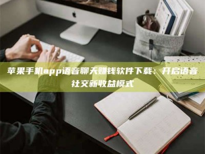 上杭苹果手机app语音聊天赚钱软件下载：开启语音社交新收益模式